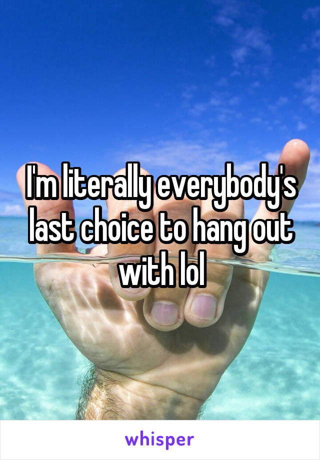 I'm literally everybody's last choice to hang out with lol