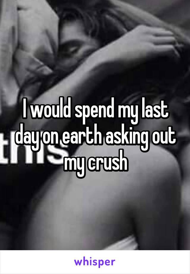 I would spend my last day on earth asking out my crush