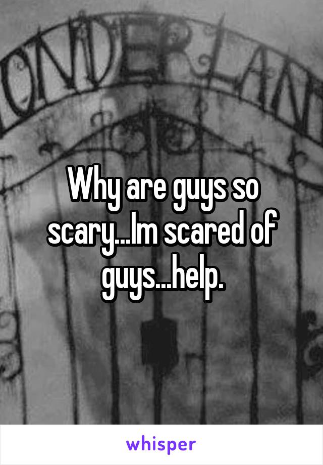 Why are guys so scary...Im scared of guys...help.