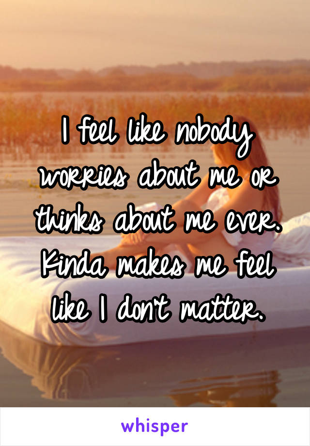 I feel like nobody worries about me or thinks about me ever. Kinda makes me feel like I don't matter.