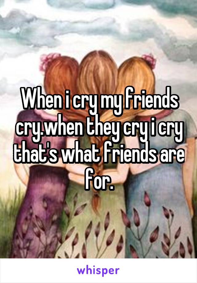 When i cry my friends cry.when they cry i cry that's what friends are for.