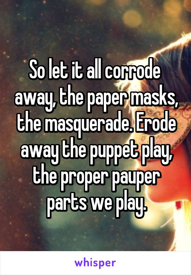 So let it all corrode  away, the paper masks, the masquerade. Erode away the puppet play, the proper pauper parts we play.