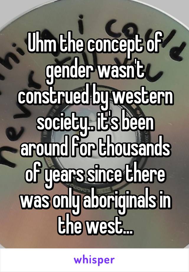 Uhm the concept of gender wasn't construed by western society.. it's been around for thousands of years since there was only aboriginals in the west...