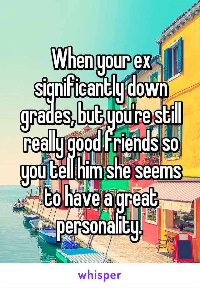 When your ex significantly down grades, but you're still really good friends so you tell him she seems to have a great personality. 