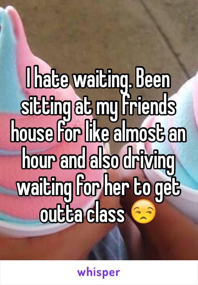 I hate waiting. Been sitting at my friends house for like almost an hour and also driving waiting for her to get outta class 😒