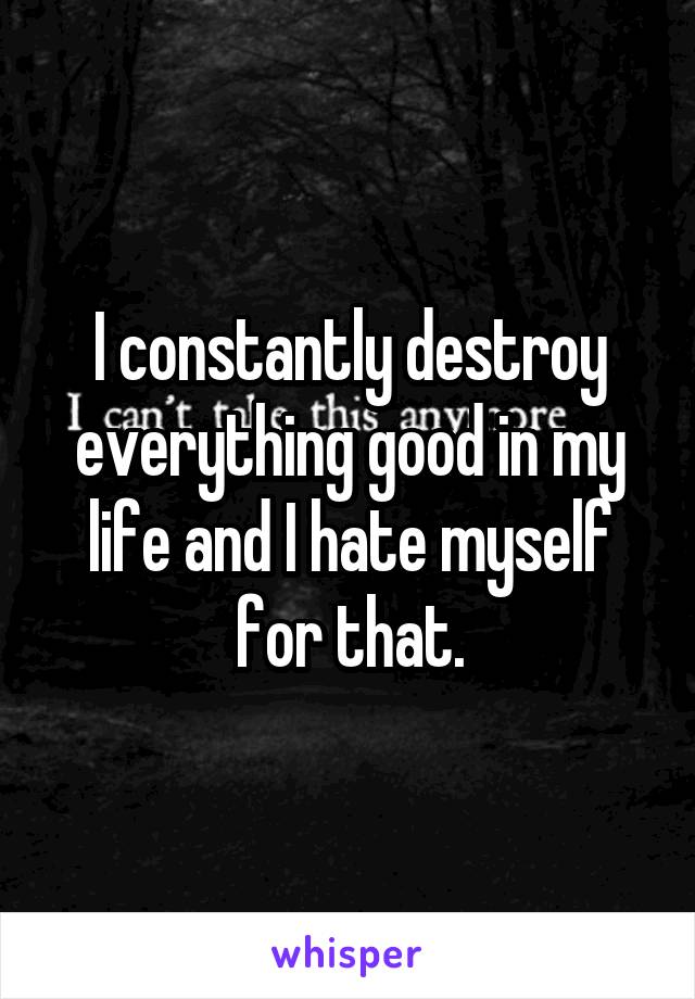 I constantly destroy everything good in my life and I hate myself for that.