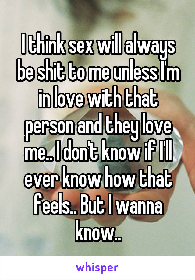 I think sex will always be shit to me unless I'm in love with that person and they love me.. I don't know if I'll ever know how that feels.. But I wanna know..