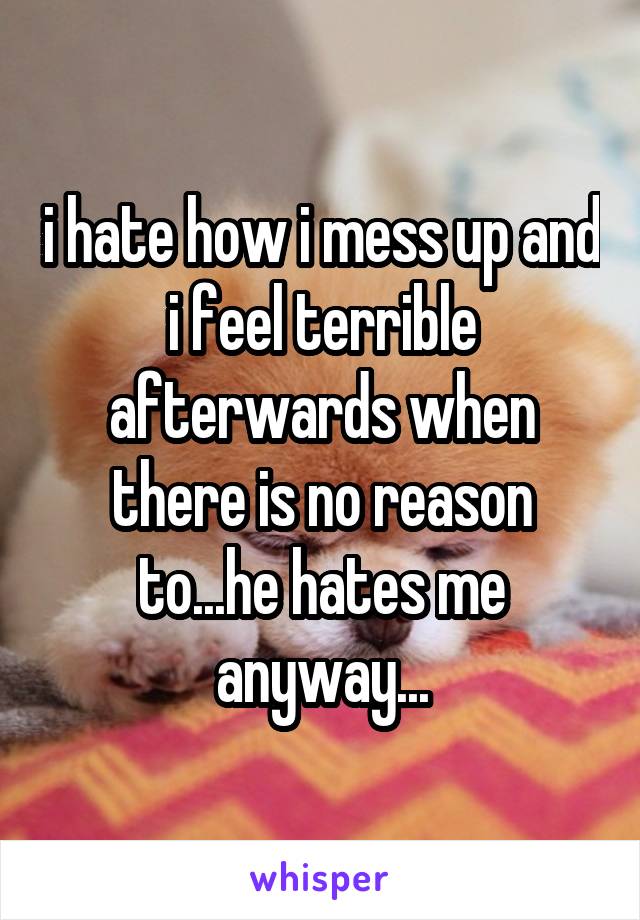 i hate how i mess up and i feel terrible afterwards when there is no reason to...he hates me anyway...