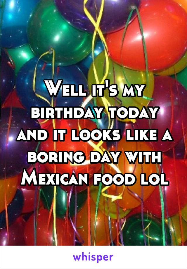 Well it's my birthday today and it looks like a boring day with Mexican food lol