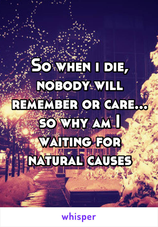 So when i die, nobody will remember or care... so why am I waiting for natural causes