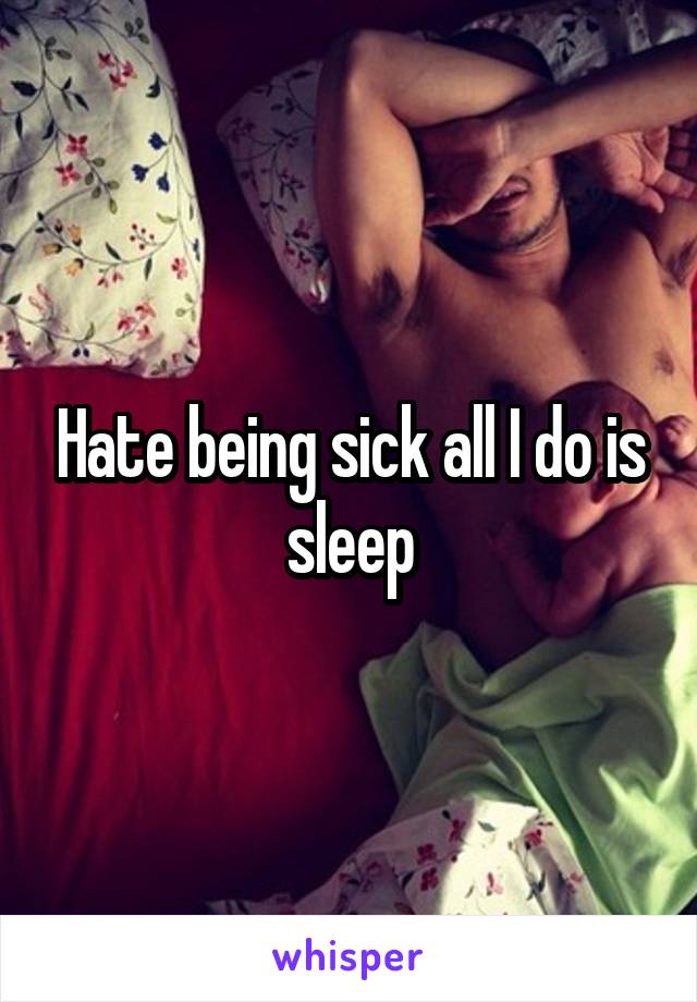 Hate being sick all I do is sleep