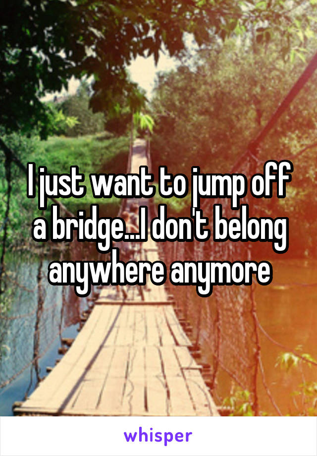 I just want to jump off a bridge...I don't belong anywhere anymore