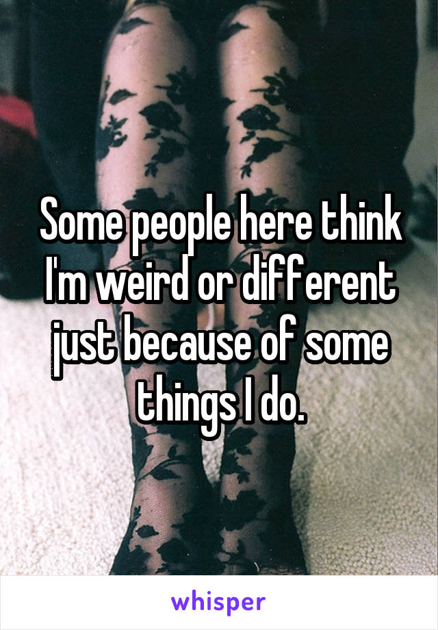 Some people here think I'm weird or different just because of some things I do.