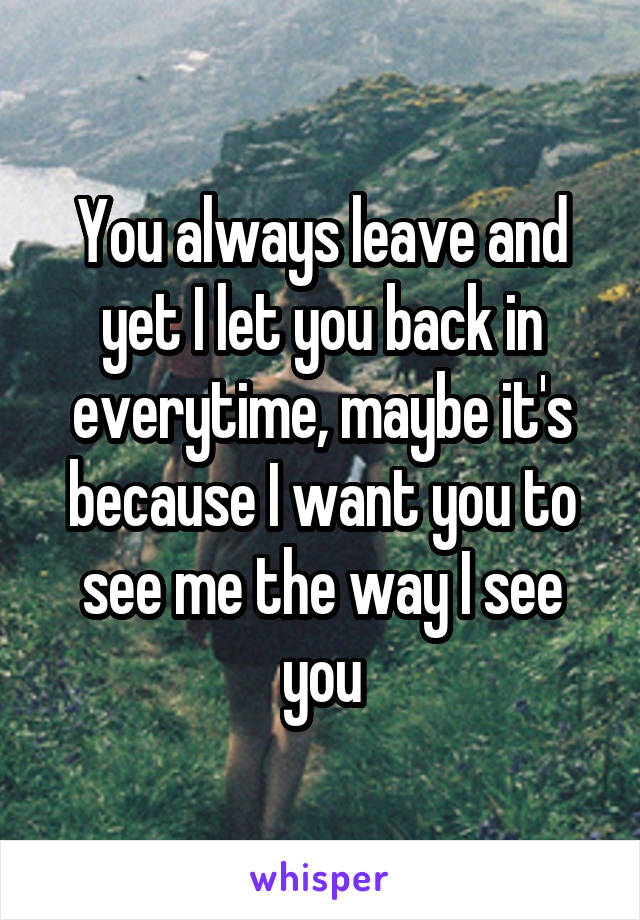 You always leave and yet I let you back in everytime, maybe it's because I want you to see me the way I see you