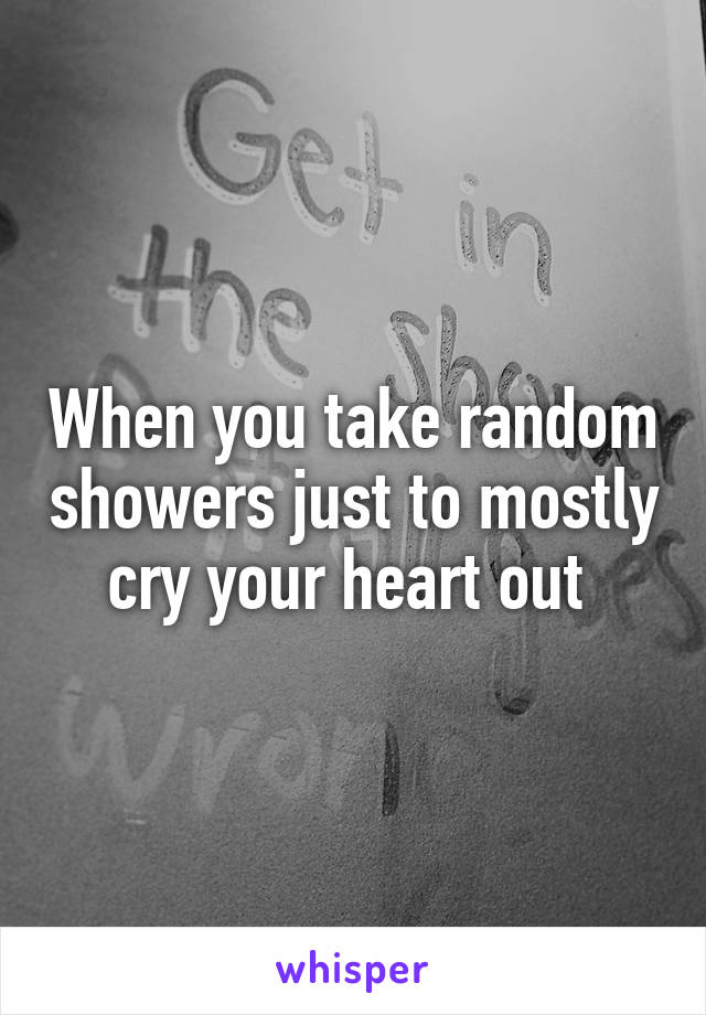 When you take random showers just to mostly cry your heart out 