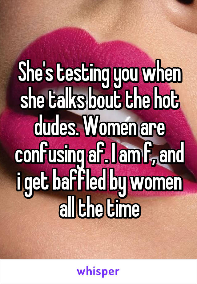 She's testing you when she talks bout the hot dudes. Women are confusing af. I am f, and i get baffled by women all the time