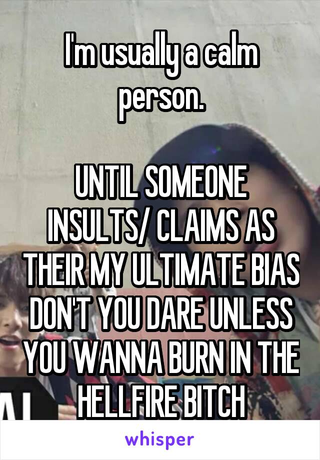 I'm usually a calm person.

UNTIL SOMEONE INSULTS/ CLAIMS AS THEIR MY ULTIMATE BIAS
DON'T YOU DARE UNLESS YOU WANNA BURN IN THE HELLFIRE BITCH