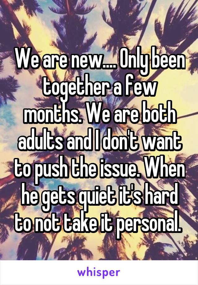 We are new.... Only been together a few months. We are both adults and I don't want to push the issue. When he gets quiet it's hard to not take it personal. 