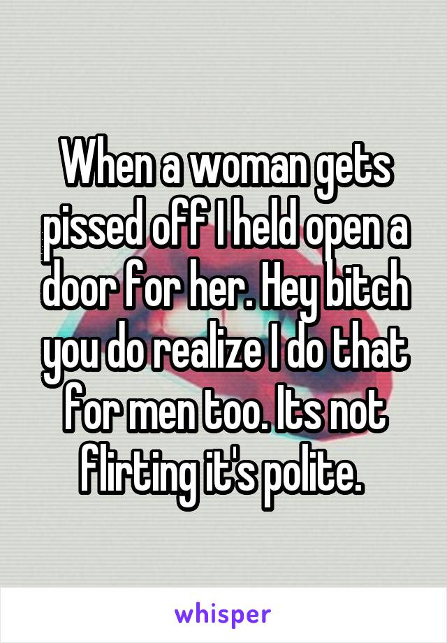 When a woman gets pissed off I held open a door for her. Hey bitch you do realize I do that for men too. Its not flirting it's polite. 