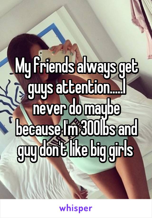 My friends always get guys attention.....I never do maybe because I'm 300lbs and guy don't like big girls 