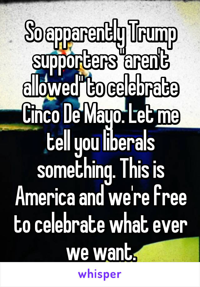 So apparently Trump supporters "aren't allowed" to celebrate Cinco De Mayo. Let me tell you liberals something. This is America and we're free to celebrate what ever we want.