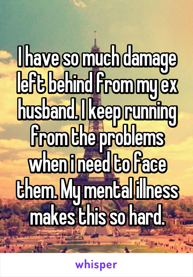 I have so much damage left behind from my ex husband. I keep running from the problems when i need to face them. My mental illness makes this so hard.