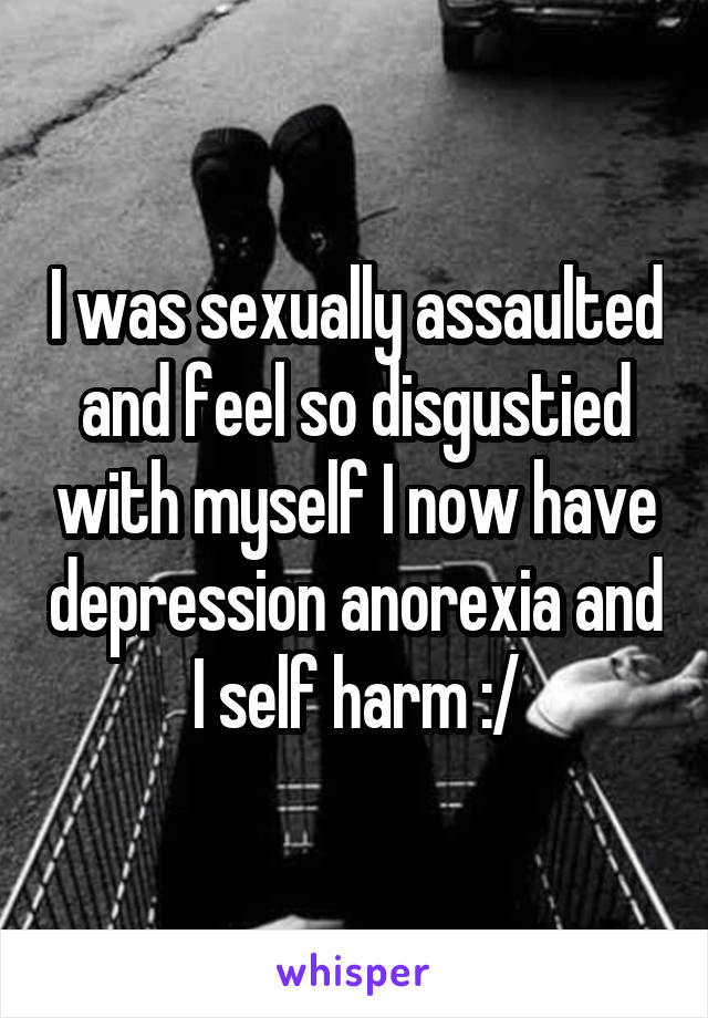 I was sexually assaulted and feel so disgustied with myself I now have depression anorexia and I self harm :/