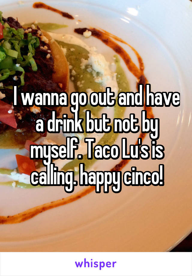 I wanna go out and have a drink but not by myself. Taco Lu's is calling. happy cinco!