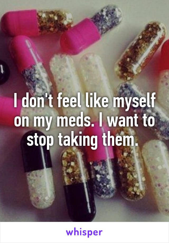 I don't feel like myself on my meds. I want to stop taking them. 