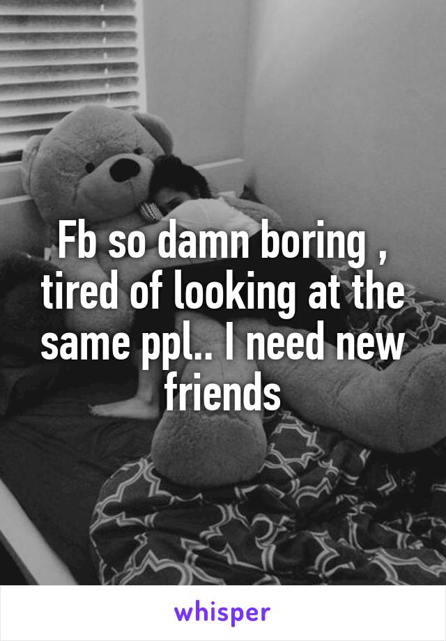 Fb so damn boring , tired of looking at the same ppl.. I need new friends