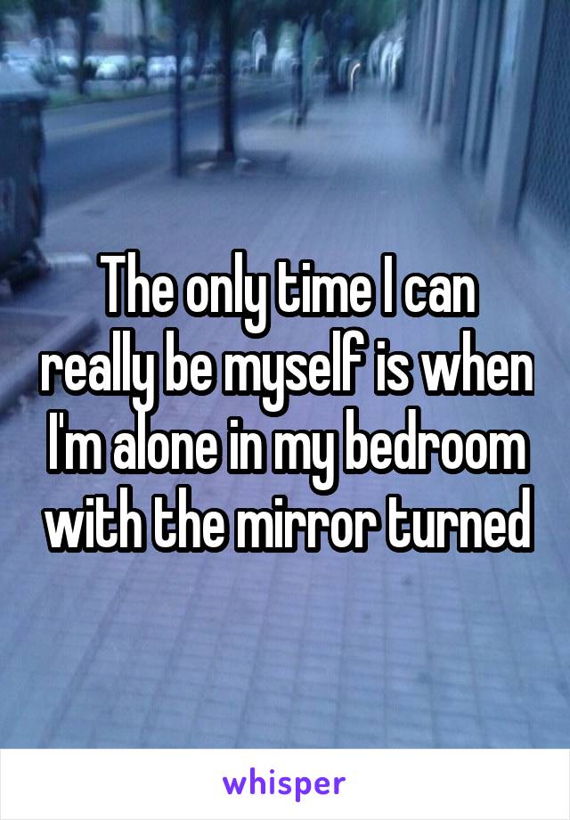 The only time I can really be myself is when I'm alone in my bedroom with the mirror turned