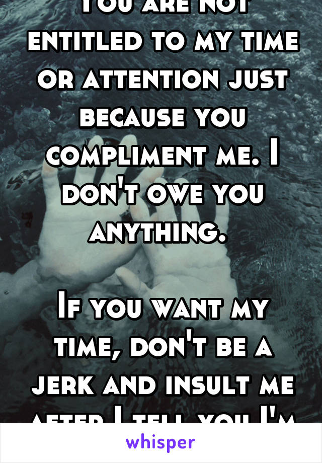 You are not entitled to my time or attention just because you compliment me. I don't owe you anything. 

If you want my time, don't be a jerk and insult me after I tell you I'm not interested.