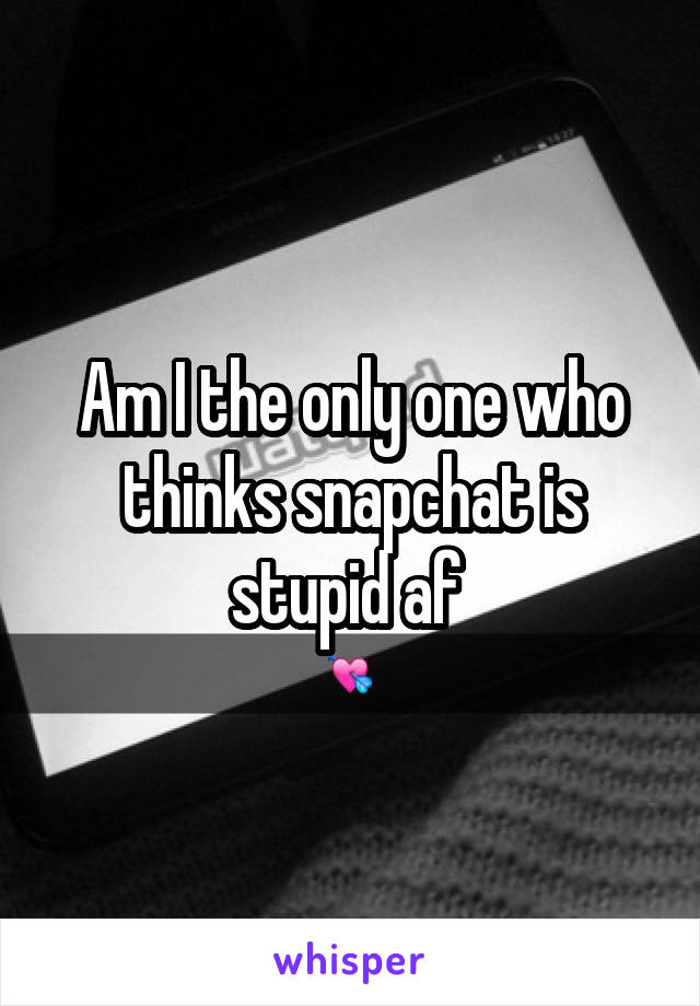 Am I the only one who thinks snapchat is stupid af 