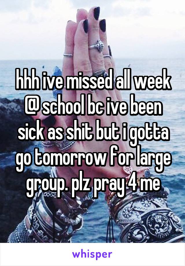 hhh ive missed all week @ school bc ive been sick as shit but i gotta go tomorrow for large group. plz pray 4 me