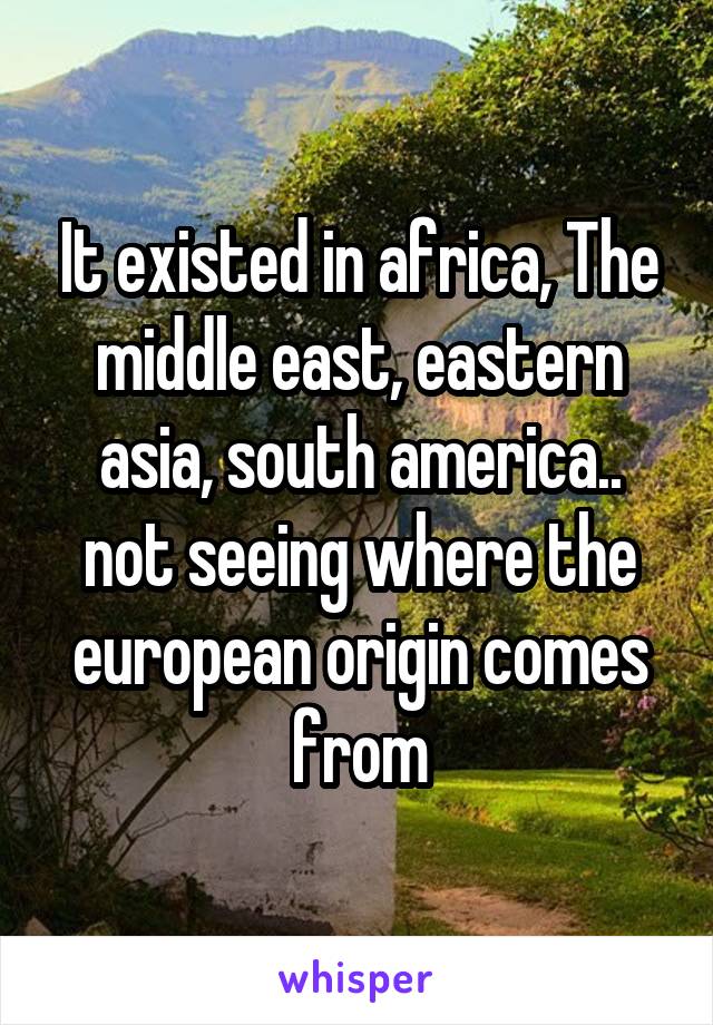 It existed in africa, The middle east, eastern asia, south america.. not seeing where the european origin comes from