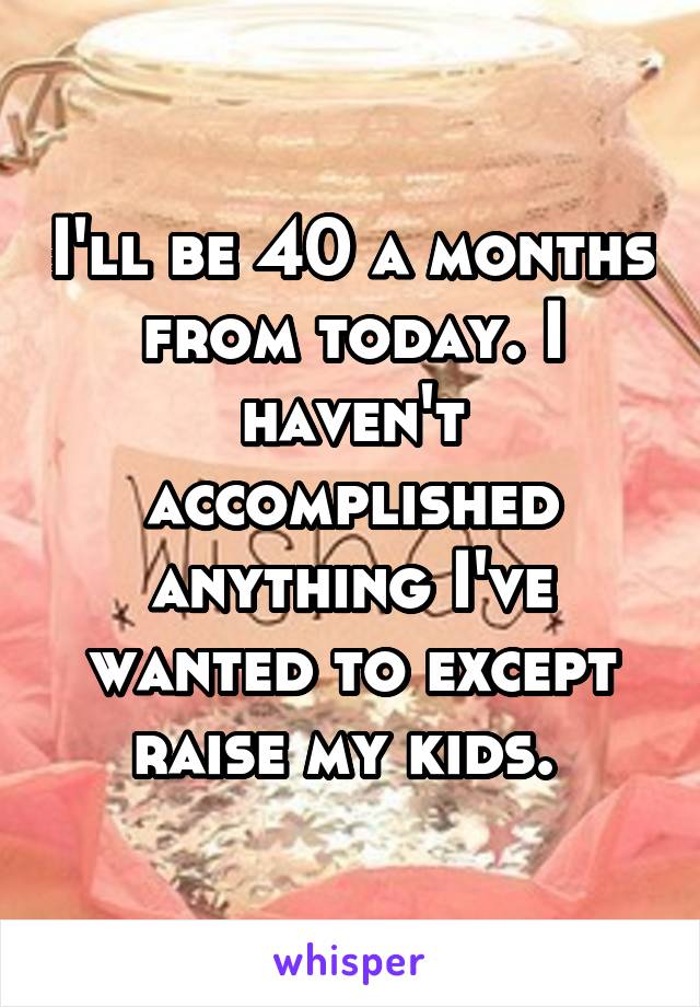 I'll be 40 a months from today. I haven't accomplished anything I've wanted to except raise my kids. 