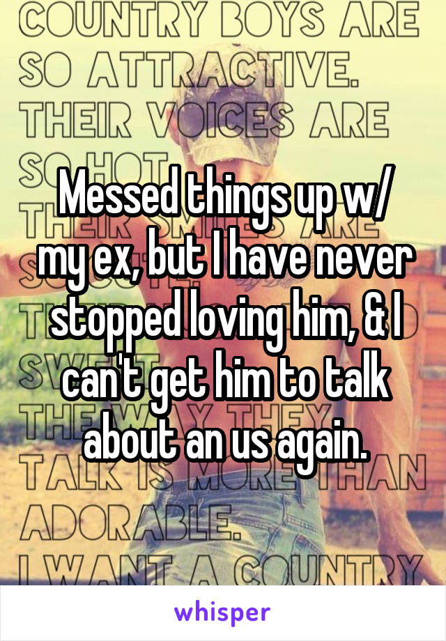 Messed things up w/ my ex, but I have never stopped loving him, & I can't get him to talk about an us again.