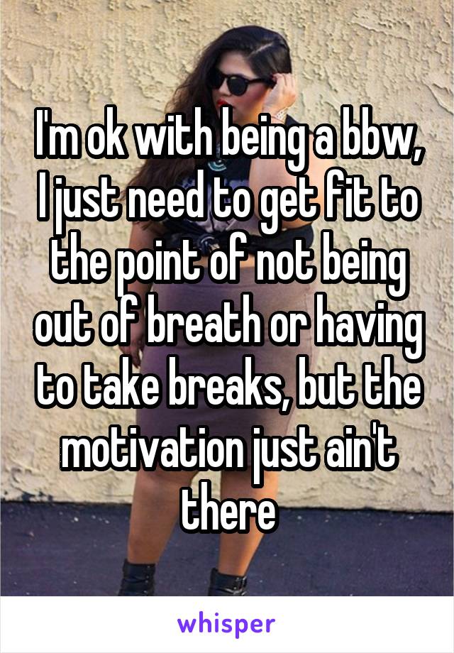 I'm ok with being a bbw, I just need to get fit to the point of not being out of breath or having to take breaks, but the motivation just ain't there