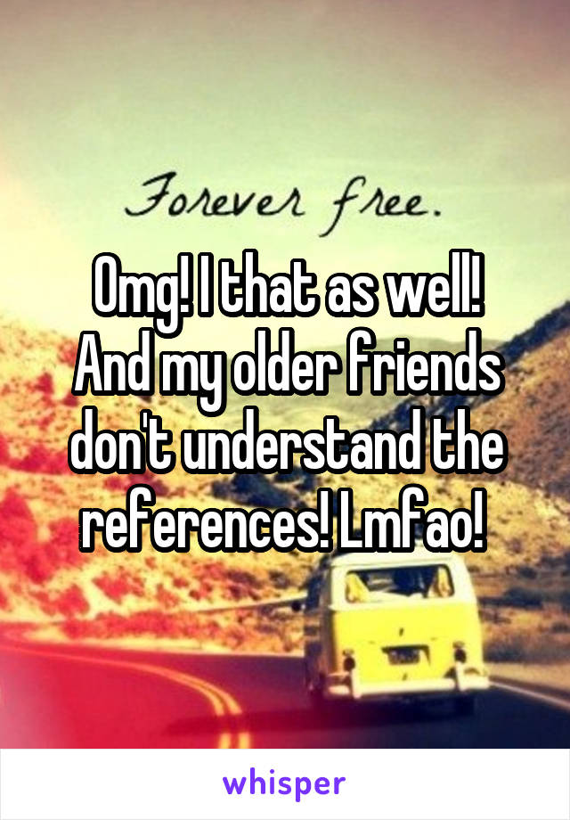 Omg! I that as well!
And my older friends don't understand the references! Lmfao! 