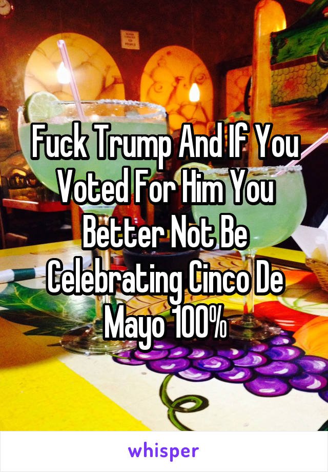 Fuck Trump And If You Voted For Him You Better Not Be Celebrating Cinco De Mayo 100%