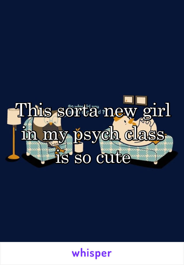 This sorta new girl in my psych class is so cute