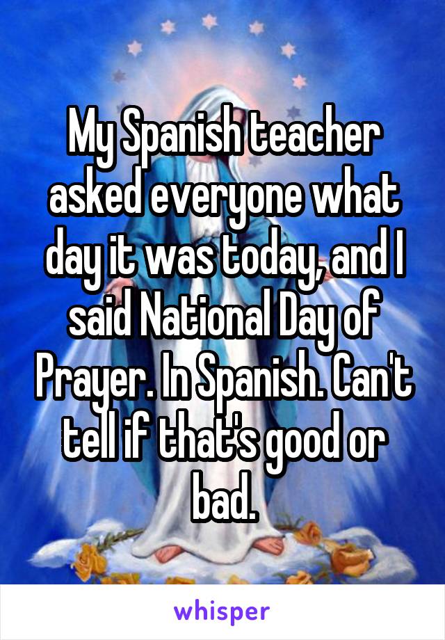 My Spanish teacher asked everyone what day it was today, and I said National Day of Prayer. In Spanish. Can't tell if that's good or bad.