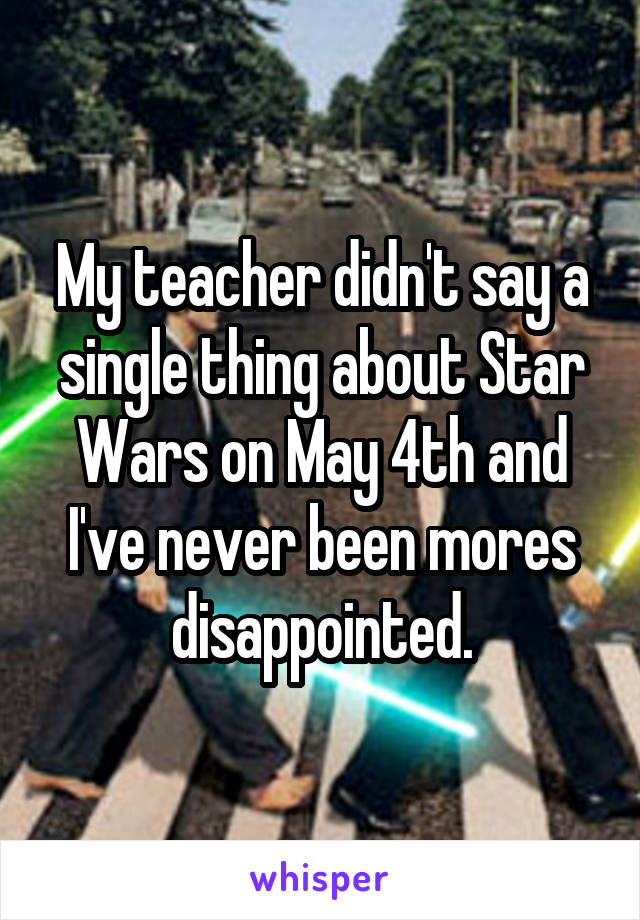 My teacher didn't say a single thing about Star Wars on May 4th and I've never been mores disappointed.