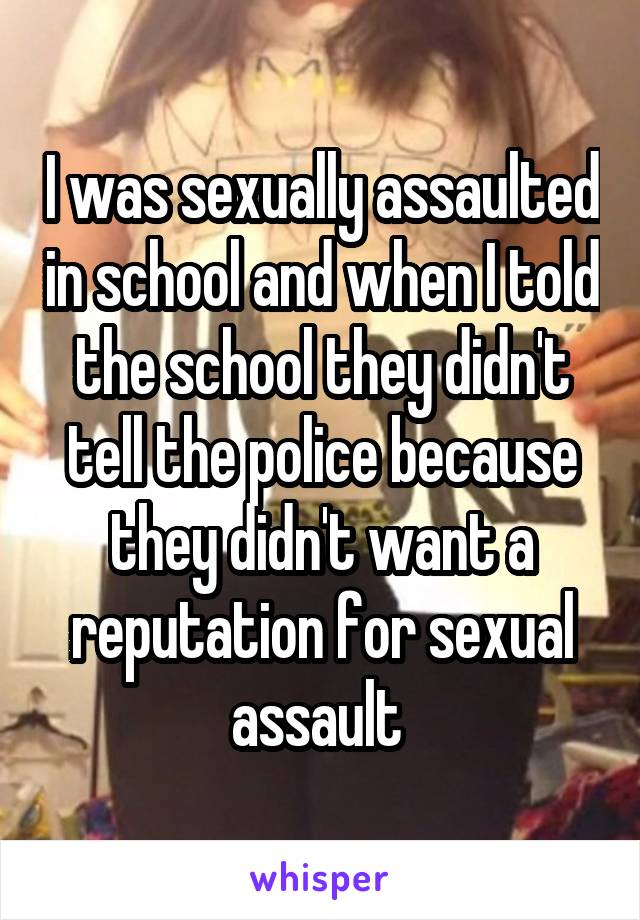 I was sexually assaulted in school and when I told the school they didn't tell the police because they didn't want a reputation for sexual assault 