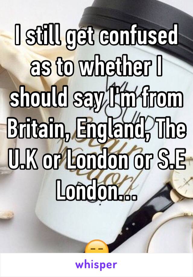 I still get confused as to whether I should say I'm from Britain, England, The U.K or London or S.E London…

😑