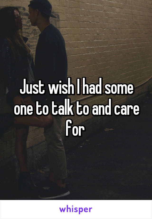 Just wish I had some one to talk to and care for 