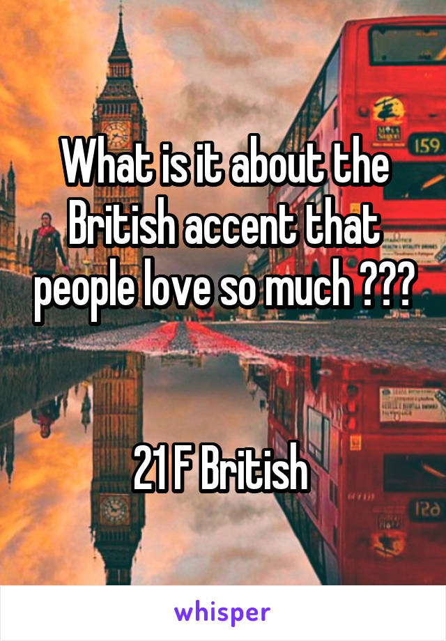 What is it about the British accent that people love so much ??? 

21 F British 