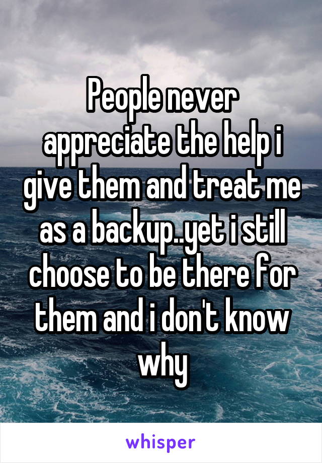 People never appreciate the help i give them and treat me as a backup..yet i still choose to be there for them and i don't know why