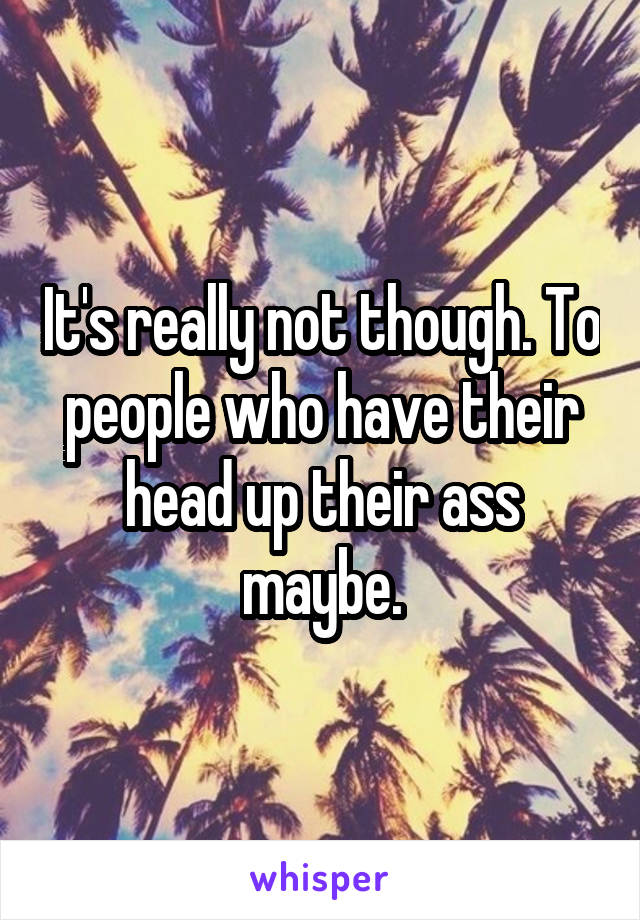 It's really not though. To people who have their head up their ass maybe.