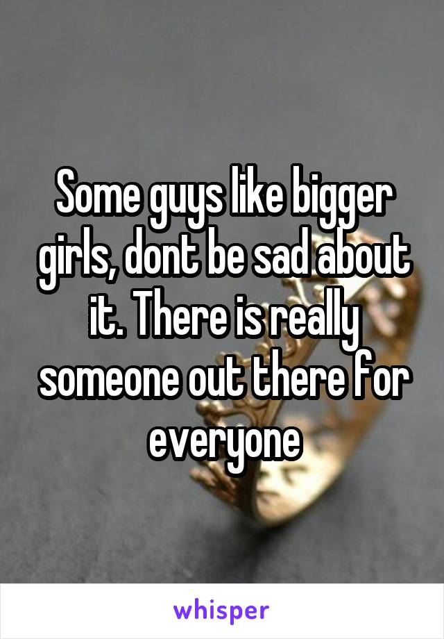 Some guys like bigger girls, dont be sad about it. There is really someone out there for everyone